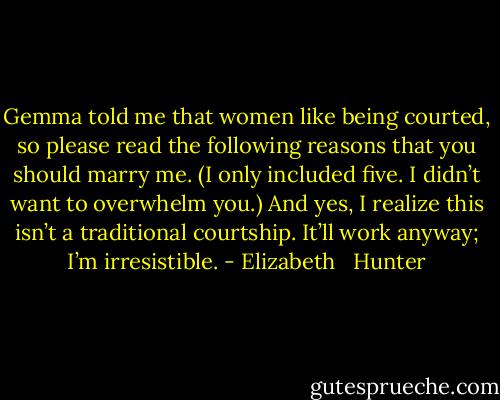 Gemma told me that women like being courted, so please read the following reasons that you should marry me. (I only included five. I didn’t want to overwhelm you.) And yes, I realize this isn’t a traditional courtship. It’ll work anyway; I’m irresistible. - Elizabeth   Hunter