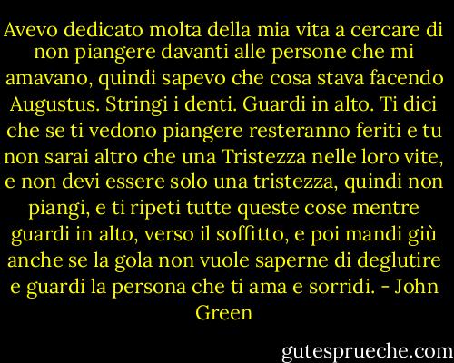 Avevo dedicato molta della mia vita a cercare di non piangere davanti alle persone che mi amavano, quindi sapevo che cosa stava facendo Augustus. Stringi i denti. Guardi in alto. Ti dici che se ti vedono piangere resteranno feriti e tu non sarai altro che una Tristezza nelle loro vite, e non devi essere solo una tristezza, quindi non piangi, e ti ripeti tutte queste cose mentre guardi in alto, verso il soffitto, e poi mandi giù anche se la gola non vuole saperne di deglutire e guardi la persona che ti ama e sorridi. - John Green