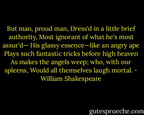 But man, proud man,<br />Dress'd in a little brief authority,<br />Most ignorant of what he's most assur'd—<br />His glassy essence—like an angry ape<br />Plays such fantastic tricks before high heaven<br />As makes the angels weep; who, with our spleens,<br />Would all themselves laugh mortal. - William Shakespeare