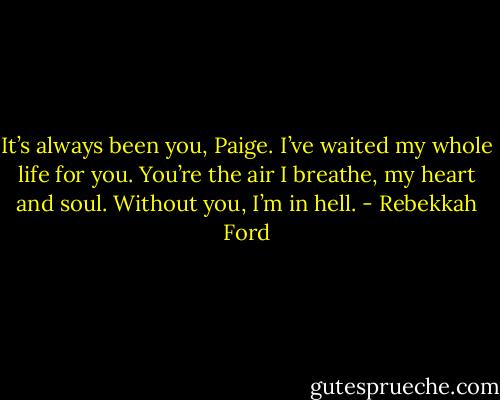 It’s always been you, Paige. I’ve waited my whole life for you. You’re the air I breathe, my heart and soul. Without you, I’m in hell. - Rebekkah Ford