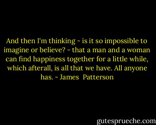 And then I'm thinking - is it so impossible to imagine or believe? - that a man and a woman can find happiness together for a little while, which afterall, is all that we have. All anyone has. - James  Patterson
