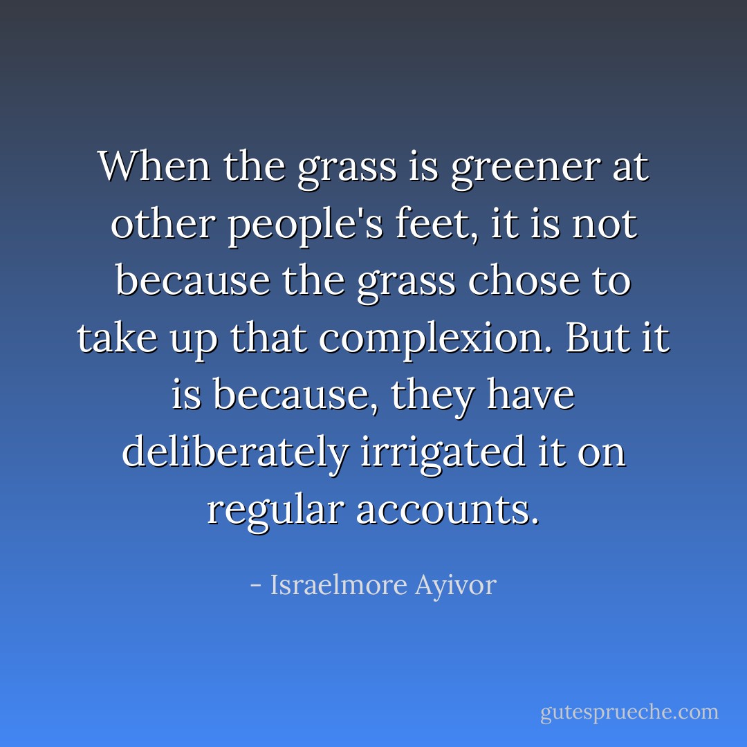 When the grass is greener at other people's feet, it is not because the grass chose to take up that complexion. But it is because, they have deliberately irrigated it on regular accounts. - Israelmore Ayivor