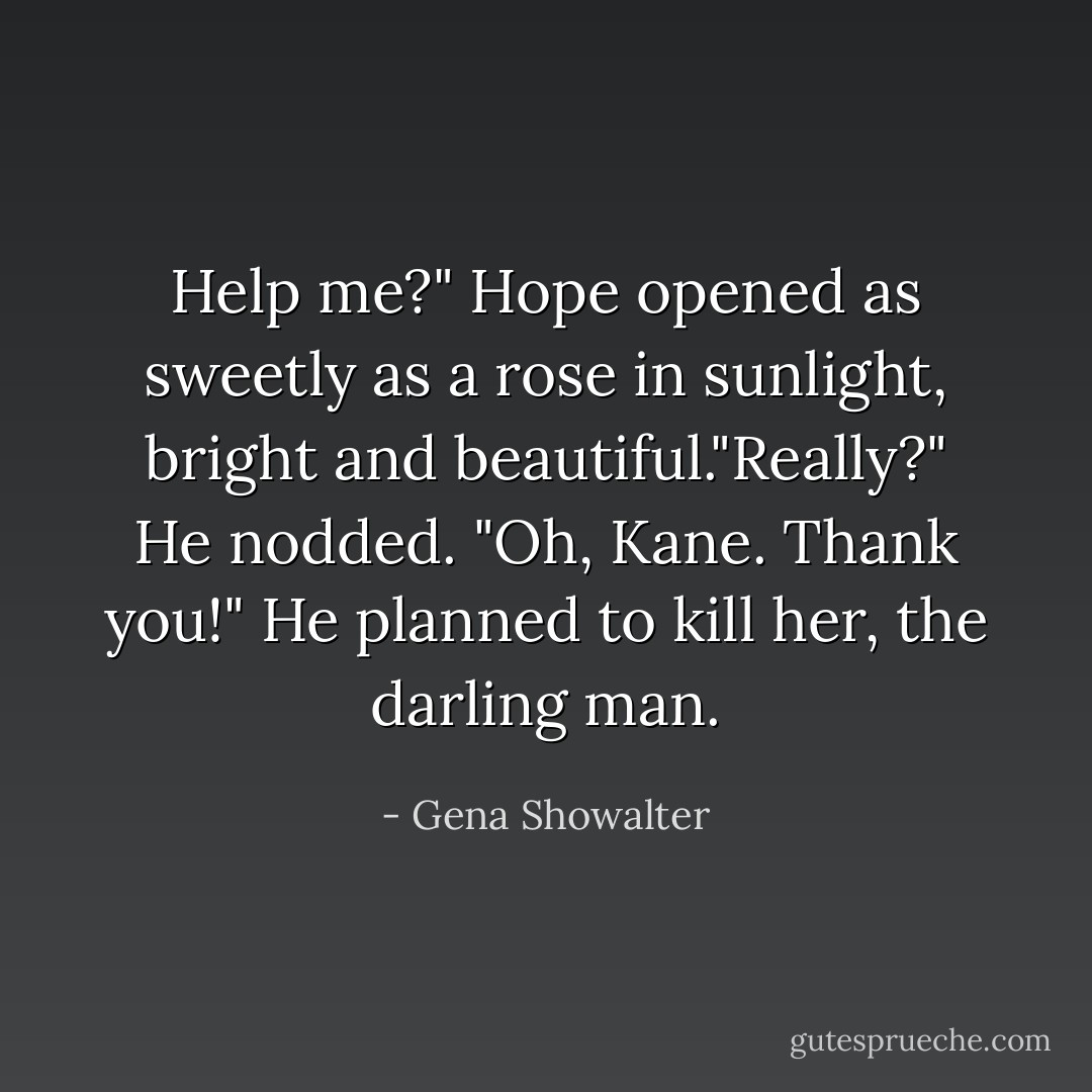 Help me?" Hope opened as sweetly as a rose in sunlight, bright and beautiful."Really?" He nodded.<br />"Oh, Kane. Thank you!" He planned to kill her, the darling man. - Gena Showalter