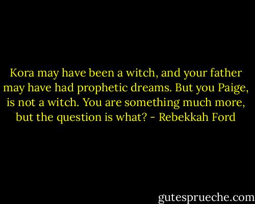 Kora may have been a witch, and your father may have had prophetic dreams. But you Paige, is not a witch. You are something much more, but the question is what? - Rebekkah Ford
