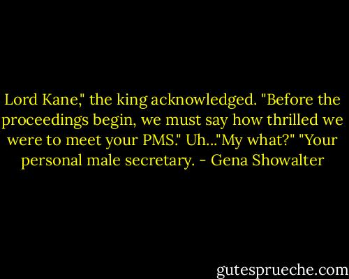 Lord Kane," the king acknowledged. "Before the proceedings begin, we must say how thrilled we were to meet your PMS."<br />Uh..."My what?" "Your personal male secretary. - Gena Showalter