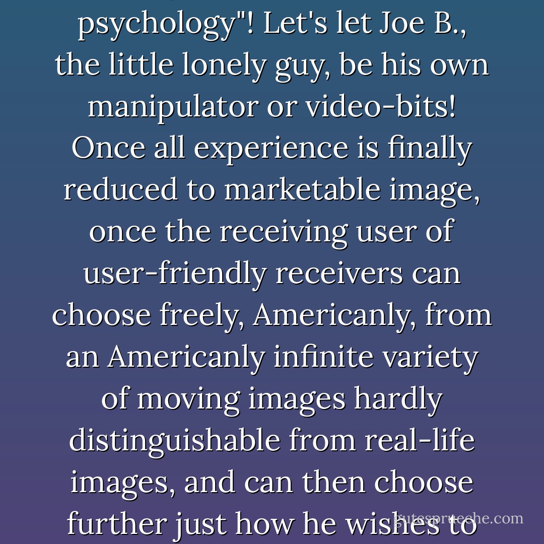 In sum, then a conservative tech writer offers a really attractive way of looking at viewer passivity and TV's institutionalization of irony, narcissism, nihilism, stasis. It's not our fault! It's outmoded technology's fault! If TV-dissemination were up to date, it would be impossible for it to "institutionalize" anything through its demonic "mass psychology"! Let's let Joe B., the little lonely guy, be his own manipulator or video-bits! Once all experience is finally reduced to marketable image, once the receiving user of user-friendly receivers can choose freely, Americanly, from an Americanly infinite variety of moving images hardly distinguishable from real-life images, and can then choose further just how he wishes to store, enhance, edit, recombine, and present those images to himself, in the privacy of his very own home and skull, TV's ironic, totalitarian grip on the American psychic cajones will be broken!"<br /><br />E Unibus Pluram: Television and U.S. Fiction" (The Review of Contemporary Fiction, 1993) - David Foster Wallace