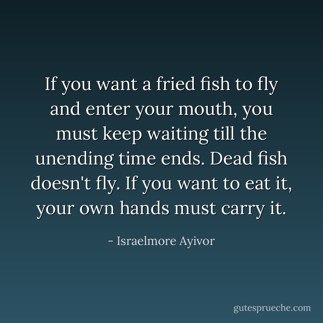 If you want a fried fish to fly and enter your mouth, you must keep waiting till the unending time ends. Dead fish doesn't fly. If you want to eat it, your own hands must carry it. - Israelmore Ayivor