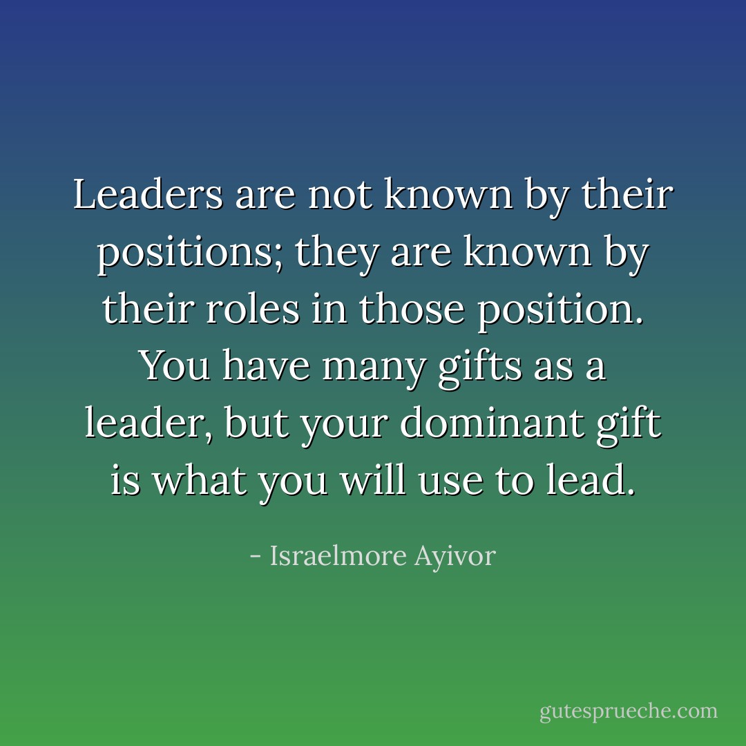 Leaders are not known by their positions; they are known by their roles in those position. You have many gifts as a leader, but your dominant gift is what you will use to lead. - Israelmore Ayivor