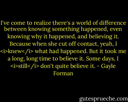 I've come to realize there's a world of difference between knowing something happened, even knowing why it happened, and believing it. Because when she cut off contact, yeah, I <i>knew</i> what had happened. But it took me a long, long time to believe it.<br />Some days, I <i>still</i> don't quite believe it. - Gayle Forman