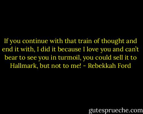 If you continue with that train of thought and end it with, I did it because I love you and can’t bear to see you in turmoil, you could sell it to Hallmark, but not to me! - Rebekkah Ford