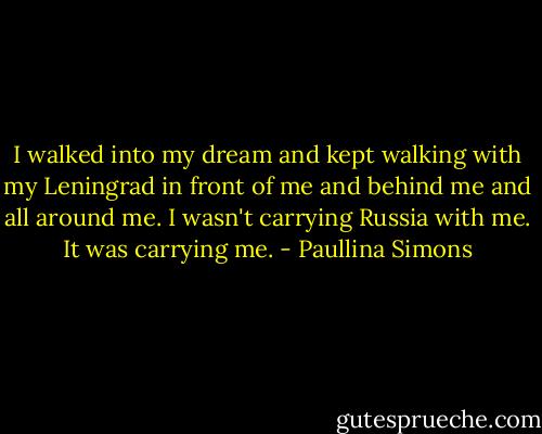 I walked into my dream and kept walking with my Leningrad in front of me and behind me and all around me. I wasn't carrying Russia with me. It was carrying me. - Paullina Simons