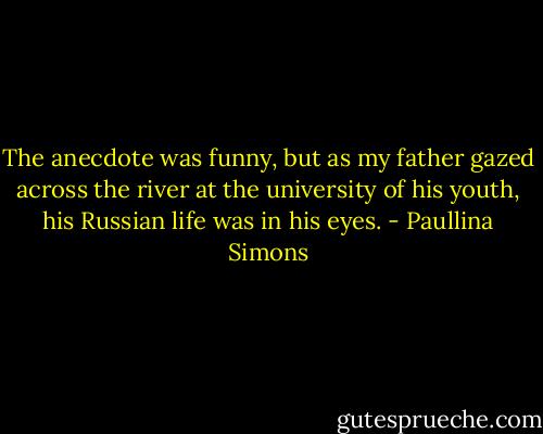 The anecdote was funny, but as my father gazed across the river at the university of his youth, his Russian life was in his eyes. - Paullina Simons