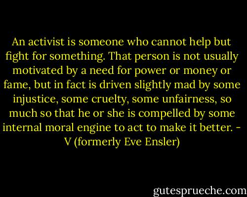 An activist is someone who cannot help but fight for something. That person is not usually motivated by a need for power or money or fame, but in fact is driven slightly mad by some injustice, some cruelty, some unfairness, so much so that he or she is compelled by some internal moral engine to act to make it better. - V (formerly Eve Ensler)