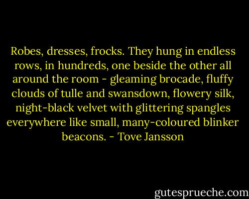 Robes, dresses, frocks. They hung in endless rows, in hundreds, one beside the other all around the room - gleaming brocade, fluffy clouds of tulle and swansdown, flowery silk, night-black velvet with glittering spangles everywhere like small, many-coloured blinker beacons. - Tove Jansson