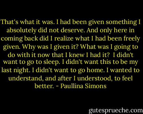 That's what it was. I had been given something I absolutely did not deserve. And only here in coming back did I realize what I had been freely given. Why was I given it? What was I going to do with it now that I knew I had it?<br /><br />I didn't want to go to sleep. I didn't want this to be my last night. I didn't want to go home. I wanted to understand, and after I understood, to feel better. - Paullina Simons