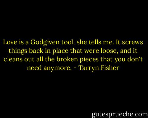 Love is a Godgiven tool, she tells me. It screws things back in place that were loose, and it cleans out all the broken pieces that you don't need anymore. - Tarryn Fisher