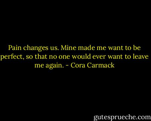 Pain changes us. Mine made me want to be perfect, so that no one would ever want to leave me again. - Cora Carmack