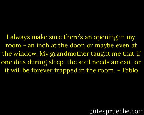 I always make sure there’s an opening in my room - an inch at the door, or maybe even at the window. My grandmother taught me that if one dies during sleep, the soul needs an exit, or it will be forever trapped in the room. - Tablo