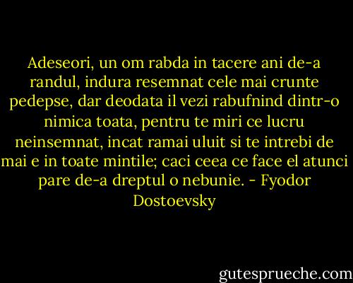 Adeseori, un om rabda in tacere ani de-a randul, indura resemnat cele mai crunte pedepse, dar deodata il vezi rabufnind dintr-o nimica toata, pentru te miri ce lucru neinsemnat, incat ramai uluit si te intrebi de mai e in toate mintile; caci ceea ce face el atunci pare de-a dreptul o nebunie. - Fyodor Dostoevsky