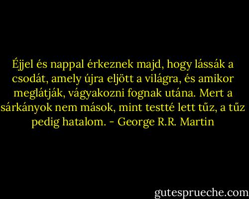 Éjjel és nappal érkeznek majd, hogy lássák a csodát, amely újra eljött a világra, és amikor meglátják, vágyakozni fognak utána. Mert a sárkányok nem mások, mint testté lett tűz, a tűz pedig hatalom. - George R.R. Martin