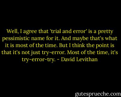 Well, I agree that 'trial and error' is a pretty pessimistic name for it. And maybe that's what it is most of the time. But I think the point is that it's not just try-error. Most of the time, it's try-error-try. - David Levithan