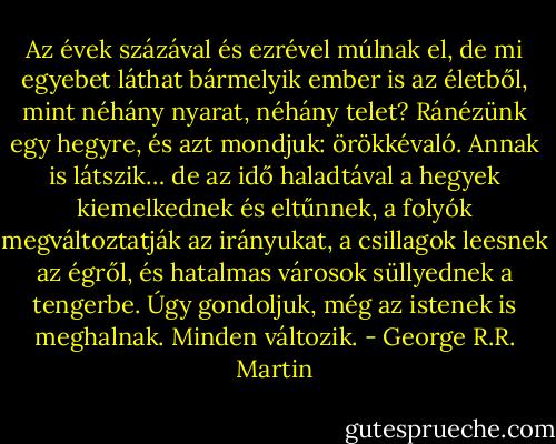 Az évek százával és ezrével múlnak el, de mi egyebet láthat bármelyik ember is az életből, mint néhány nyarat, néhány telet? Ránézünk egy hegyre, és azt mondjuk: örökkévaló. Annak is látszik… de az idő haladtával a hegyek kiemelkednek és eltűnnek, a folyók megváltoztatják az irányukat, a csillagok leesnek az égről, és hatalmas városok süllyednek a tengerbe. Úgy gondoljuk, még az istenek is meghalnak. Minden változik. - George R.R. Martin