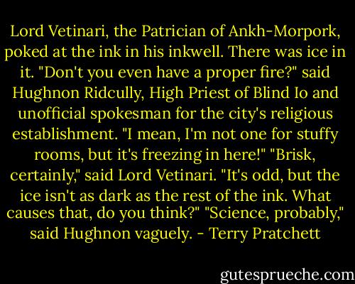 Lord Vetinari, the Patrician of Ankh-Morpork, poked at the ink in his inkwell. There was ice in it.<br />"Don't you even have a proper fire?" said Hughnon Ridcully, High Priest of Blind Io and unofficial spokesman for the city's religious establishment. "I mean, I'm not one for stuffy rooms, but it's freezing in here!"<br />"Brisk, certainly," said Lord Vetinari. "It's odd, but the ice isn't as dark as the rest of the ink. What causes that, do you think?"<br />"Science, probably," said Hughnon vaguely. - Terry Pratchett