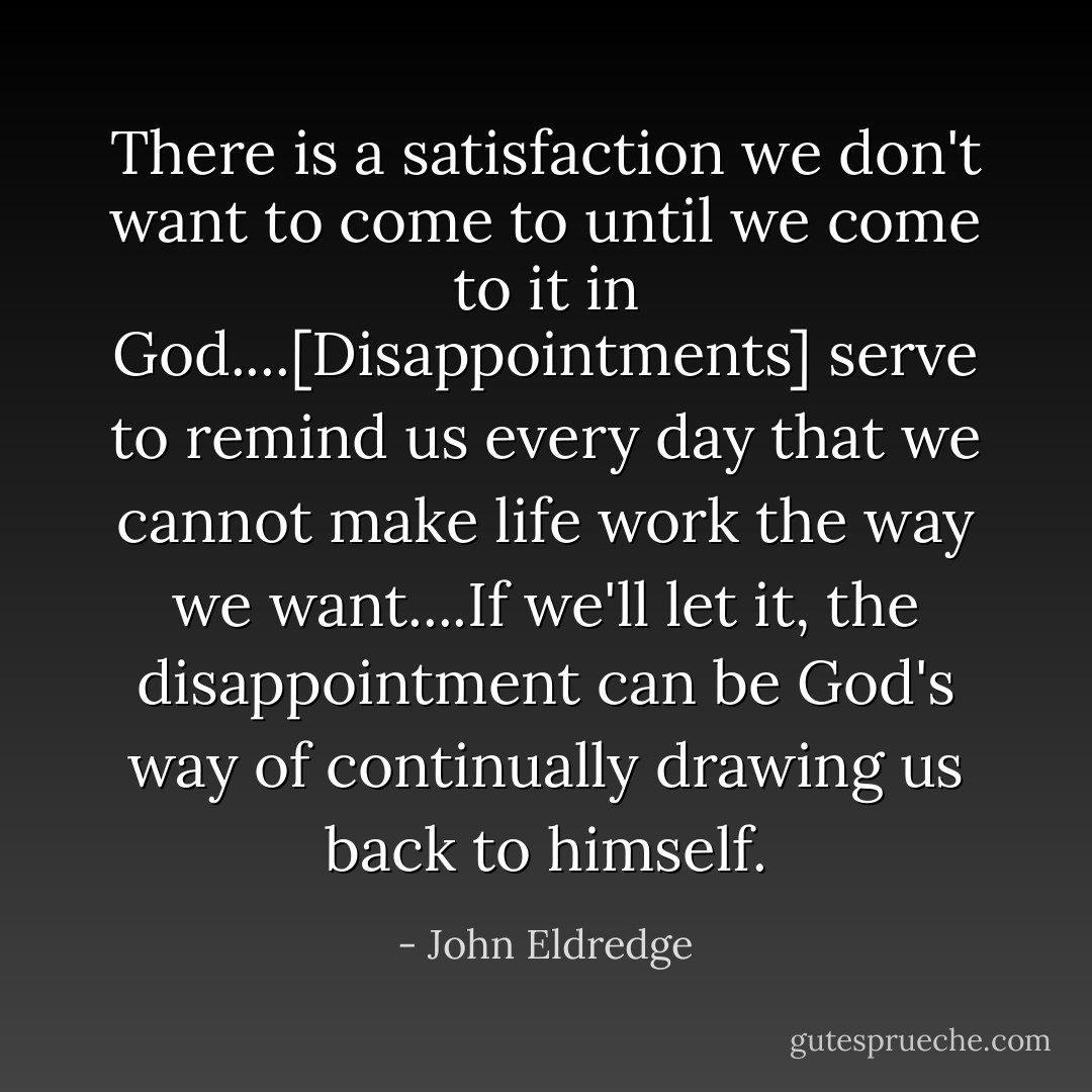 There is a satisfaction we don't want to come to until we come to it in God....[Disappointments] serve to remind us every day that we cannot make life work the way we want....If we'll let it, the disappointment can be God's way of continually drawing us back to himself. - John Eldredge
