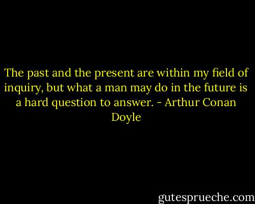 The past and the present are within my field of inquiry, but what a man may do in the future is a hard question to answer. - Arthur Conan Doyle