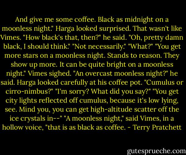 And give me some coffee. Black as midnight on a moonless night."<br />Harga looked surprised. That wasn't like Vimes.<br />"How black's that, then?" he said.<br />"Oh, pretty damn black, I should think."<br />"Not necessarily."<br />"What?"<br />"You get more stars on a moonless night. Stands to reason. They show up more. It can be quite bright on a moonless night."<br />Vimes sighed.<br />"An overcast moonless night?" he said.<br />Harga looked carefully at his coffee pot.<br />"Cumulus or cirro-nimbus?"<br />"I'm sorry? What did you say?"<br />"You get city lights reflected off cumulus, because it's low lying, see. Mind you, you can get high-altitude scatter off the ice crystals in--"<br />"A moonless night," said Vimes, in a hollow voice, "that is as black as coffee. - Terry Pratchett