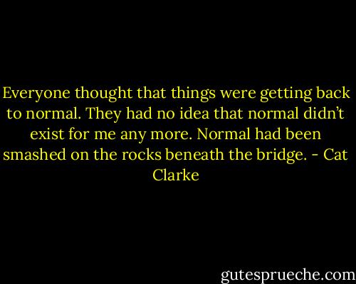 Everyone thought that things were getting back to normal. They had no idea that normal didn’t exist for me any more. Normal had been smashed on the rocks beneath the bridge. - Cat Clarke