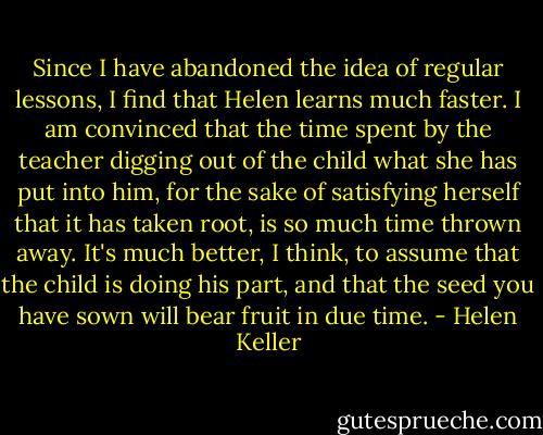 Since I have abandoned the idea of regular lessons, I find that Helen learns much faster. I am convinced that the time spent by the teacher digging out of the child what she has put into him, for the sake of satisfying herself that it has taken root, is so much time thrown away. It's much better, I think, to assume that the child is doing his part, and that the seed you have sown will bear fruit in due time. - Helen Keller