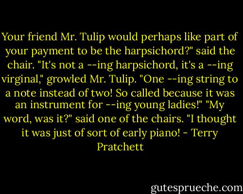 Your friend Mr. Tulip would perhaps like part of your payment to be the harpsichord?" said the chair.<br />"It's not a --ing harpsichord, it's a --ing virginal," growled Mr. Tulip. "One --ing string to a note instead of two! So called because it was an instrument for --ing young ladies!"<br />"My word, was it?" said one of the chairs. "I thought it was just of sort of early piano! - Terry Pratchett