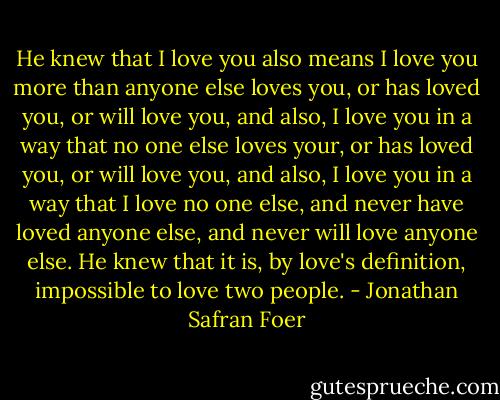He knew that I love you also means I love you more than anyone else loves you, or has loved you, or will love you, and also, I love you in a way that no one else loves your, or has loved you, or will love you, and also, I love you in a way that I love no one else, and never have loved anyone else, and never will love anyone else. He knew that it is, by love's definition, impossible to love two people. - Jonathan Safran Foer