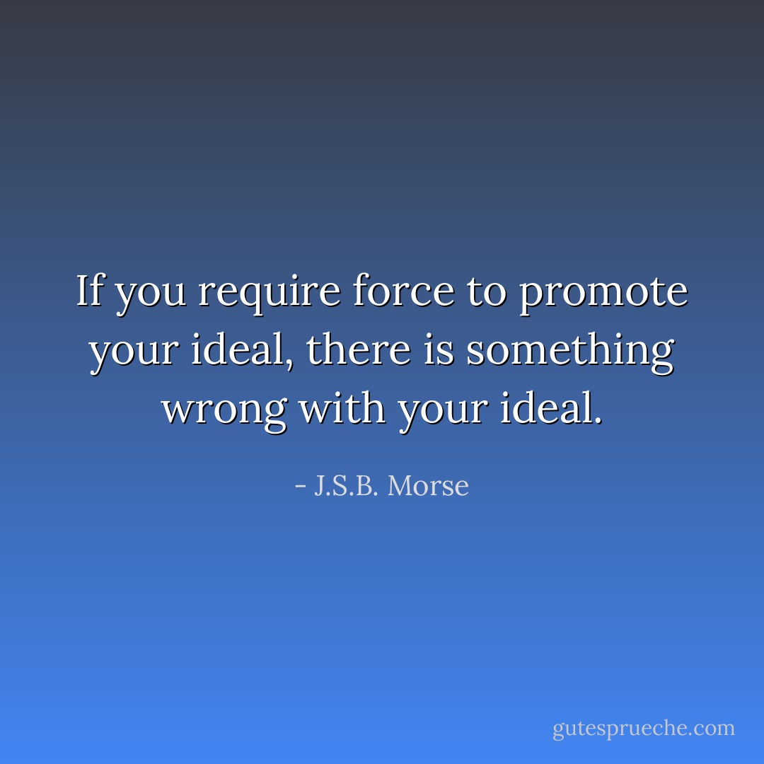 If you require force to promote your ideal, there is something wrong with your ideal. - J.S.B. Morse