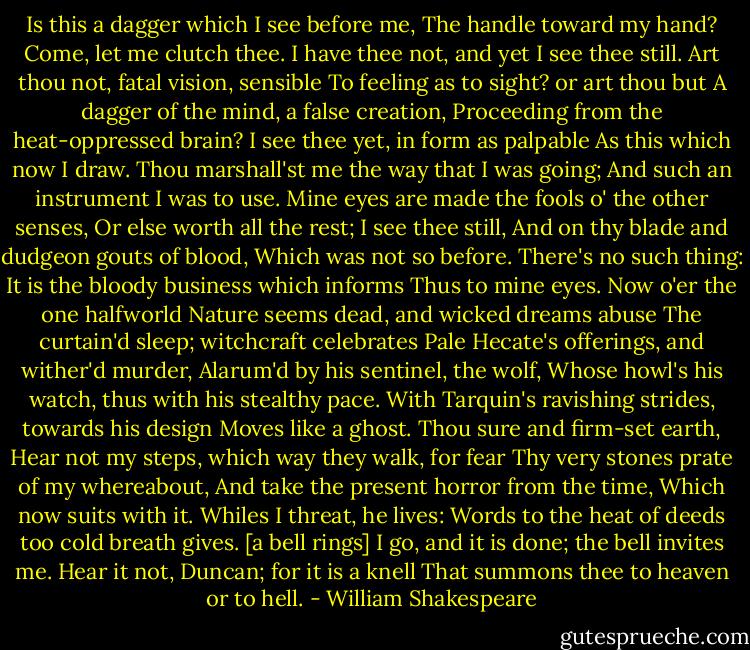 Is this a dagger which I see before me,<br />The handle toward my hand? Come, let me clutch thee.<br />I have thee not, and yet I see thee still.<br />Art thou not, fatal vision, sensible<br />To feeling as to sight? or art thou but<br />A dagger of the mind, a false creation,<br />Proceeding from the heat-oppressed brain?<br />I see thee yet, in form as palpable<br />As this which now I draw.<br />Thou marshall'st me the way that I was going;<br />And such an instrument I was to use.<br />Mine eyes are made the fools o' the other senses,<br />Or else worth all the rest; I see thee still,<br />And on thy blade and dudgeon gouts of blood,<br />Which was not so before. There's no such thing:<br />It is the bloody business which informs<br />Thus to mine eyes. Now o'er the one halfworld<br />Nature seems dead, and wicked dreams abuse<br />The curtain'd sleep; witchcraft celebrates<br />Pale Hecate's offerings, and wither'd murder,<br />Alarum'd by his sentinel, the wolf,<br />Whose howl's his watch, thus with his stealthy pace.<br />With Tarquin's ravishing strides, towards his design<br />Moves like a ghost. Thou sure and firm-set earth,<br />Hear not my steps, which way they walk, for fear<br />Thy very stones prate of my whereabout,<br />And take the present horror from the time,<br />Which now suits with it. Whiles I threat, he lives:<br />Words to the heat of deeds too cold breath gives.<br />[a bell rings]<br />I go, and it is done; the bell invites me.<br />Hear it not, Duncan; for it is a knell<br />That summons thee to heaven or to hell. - William Shakespeare