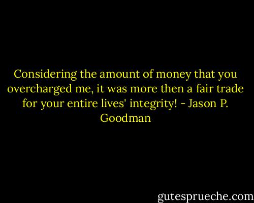 Considering the amount of money that you overcharged me, it was more then a fair trade for your entire lives' integrity! - Jason P. Goodman