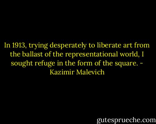 In 1913, trying desperately to liberate art from the ballast of the representational world, I sought refuge in the form of the square. - Kazimir Malevich