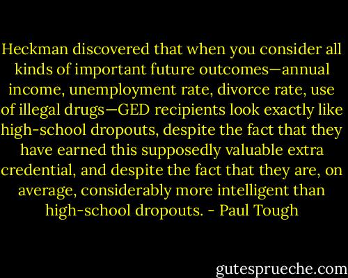 Heckman discovered that when you consider all kinds of important future outcomes—annual income, unemployment rate, divorce rate, use of illegal drugs—GED recipients look exactly like high-school dropouts, despite the fact that they have earned this supposedly valuable extra credential, and despite the fact that they are, on average, considerably more intelligent than high-school dropouts. - Paul Tough