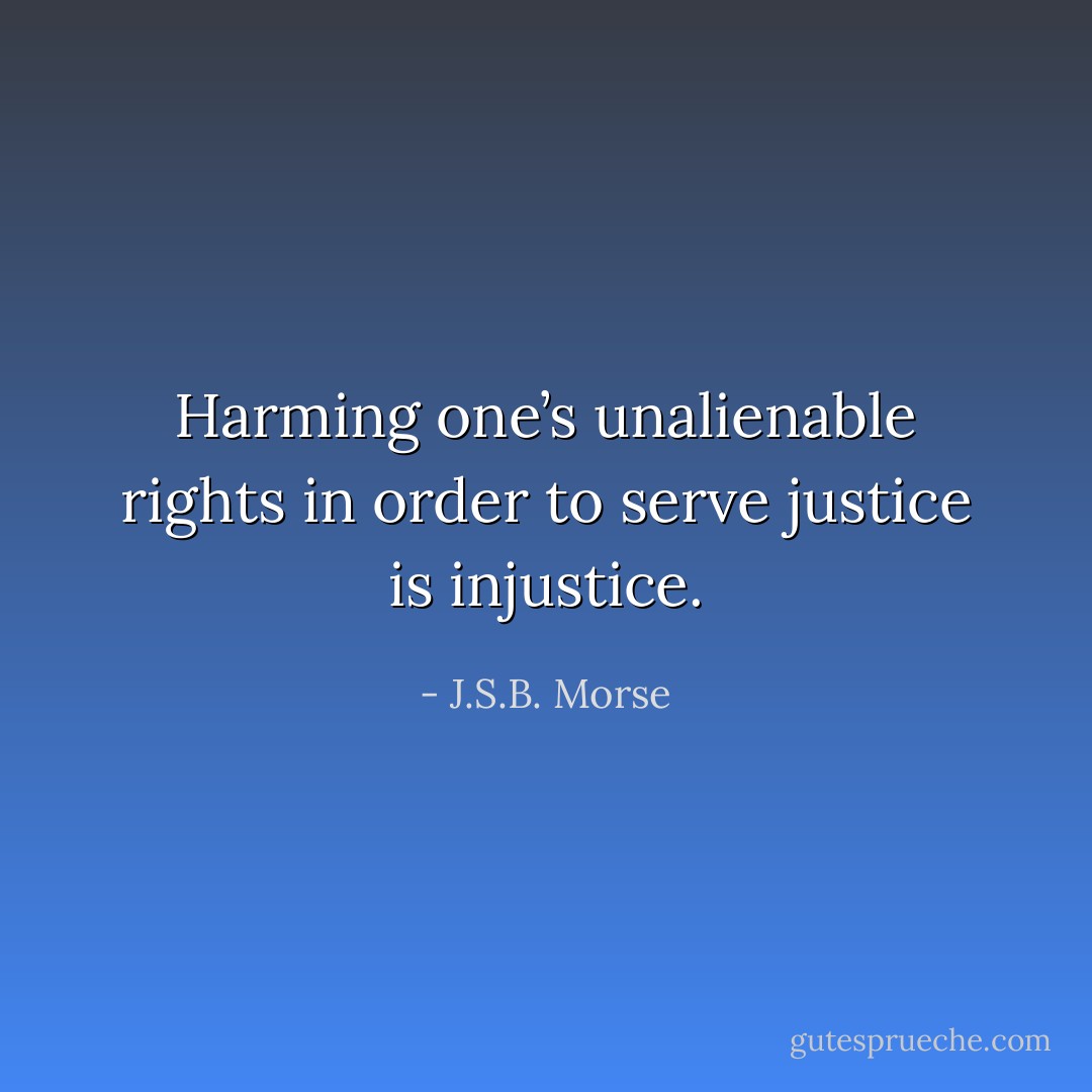 Harming one’s unalienable rights in order to serve justice is injustice. - J.S.B. Morse