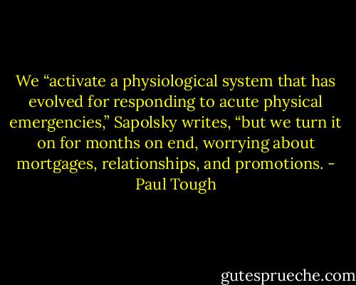 We “activate a physiological system that has evolved for responding to acute physical emergencies,” Sapolsky writes, “but we turn it on for months on end, worrying about mortgages, relationships, and promotions. - Paul Tough