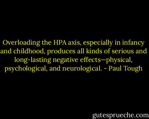 Overloading the HPA axis, especially in infancy and childhood, produces all kinds of serious and long-lasting negative effects—physical, psychological, and neurological. - Paul Tough