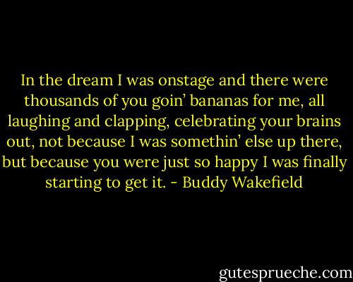 In the dream I was onstage and there were thousands of you goin’ bananas for me, all laughing and clapping, celebrating your brains out, not because I was somethin’ else up there, but because you were just so happy I was finally starting to get it. - Buddy Wakefield