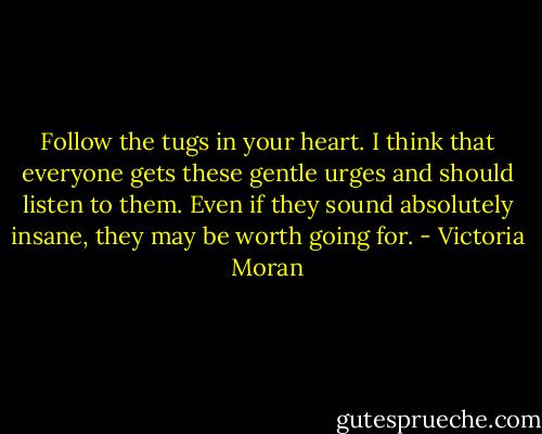 Follow the tugs in your heart. I think that everyone gets these gentle urges and should listen to them. Even if they sound absolutely insane, they may be worth going for. - Victoria Moran