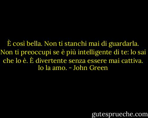 È così bella. Non ti stanchi mai di guardarla. Non ti preoccupi se è più intelligente di te: lo sai che lo è. È divertente senza essere mai cattiva. Io la amo. - John Green