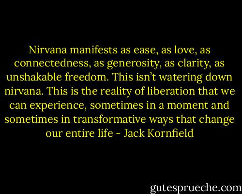 Nirvana manifests as ease, as love, as connectedness, as generosity, as clarity, as unshakable freedom. This isn’t watering down nirvana. This is the reality of liberation that we can experience, sometimes in a moment and sometimes in transformative ways that change our entire life - Jack Kornfield