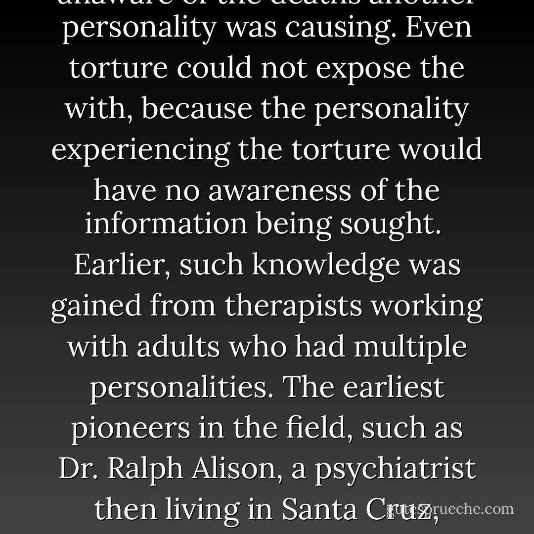 Other personalities are created to handle new traumas, their existence usually occurring one at a time. Each has a singular purpose and is totally focused on that task. The important aspect of the mind's extreme dissociation is that each ego state is totally without knowledge of the other. Because of this, the researchers for the CIA and the Department of Defense believed they could take a personality, train him or her to be a killer and no other ego stares would be aware of the violence that was taking place. The personality running the body would be genuinely unaware of the deaths another personality was causing. Even torture could not expose the with, because the personality experiencing the torture would have no awareness of the information being sought. <br />Earlier, such knowledge was gained from therapists working with adults who had multiple personalities. The earliest pioneers in the field, such as Dr. Ralph Alison, a psychiatrist then living in Santa Cruz, California, were helping victims of severe early childhood trauma. Because there were no protocols for treatment, the pioneers made careful notes, publishing their discoveries so other therapists would understand how to help these rare cases. By 1965, the information was fairly extensive, including the knowledge that only unusually intelligent children become multiple personalities and that sexual trauma endured by a restrained child under the age of seven is the most common way to induce hysteric dissociation. - Lynn Hersha