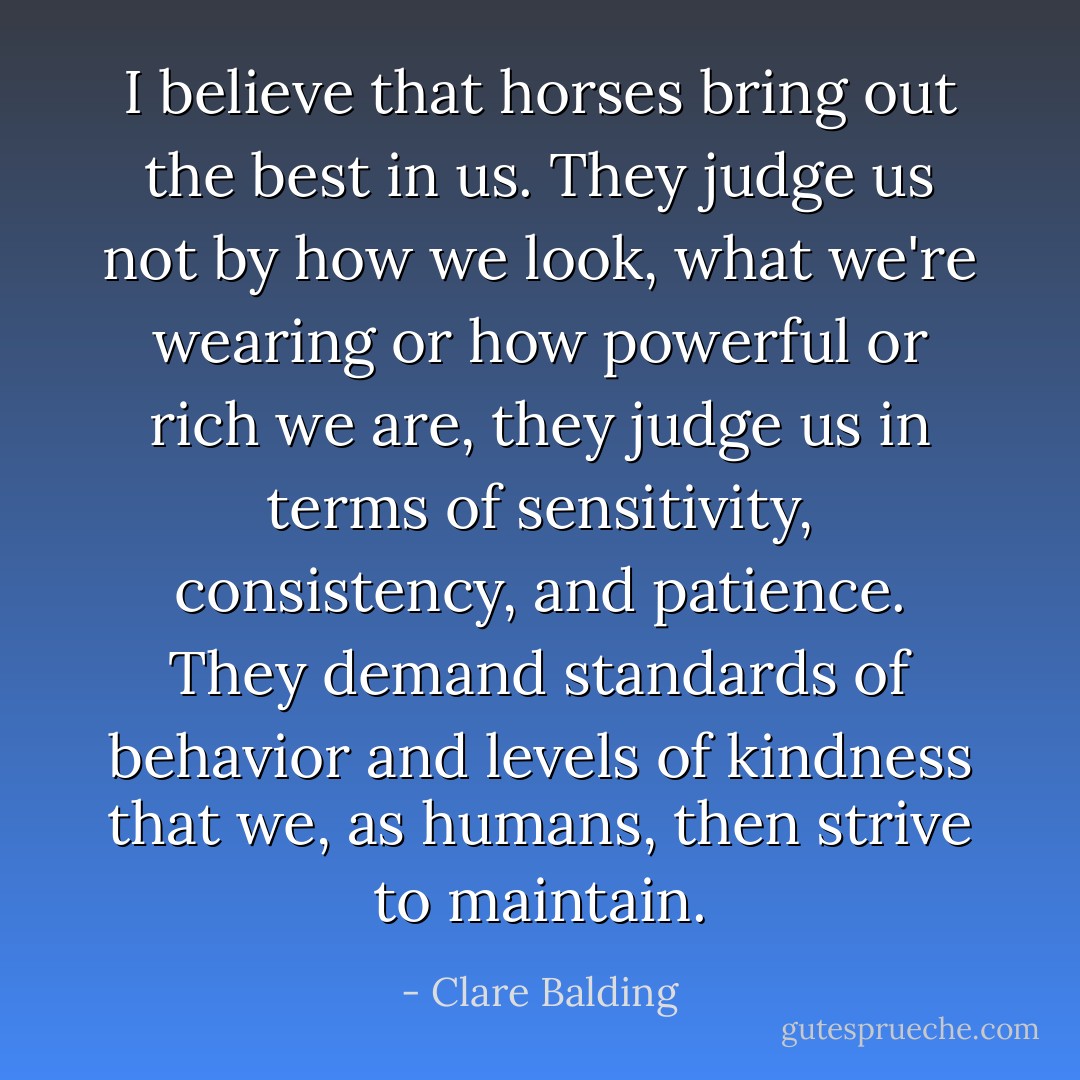 I believe that horses bring out the best in us. They judge us not by how we look, what we're wearing or how powerful or rich we are, they judge us in terms of sensitivity, consistency, and patience. They demand standards of behavior and levels of kindness that we, as humans, then strive to maintain. - Clare Balding