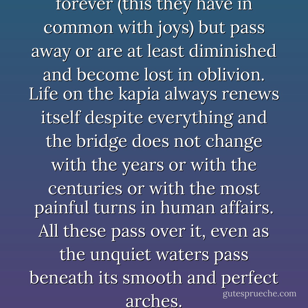 But misfortunes do not last forever (this they have in common with joys) but pass away or are at least diminished and become lost in oblivion. Life on the kapia always renews itself despite everything and the bridge does not change with the years or with the centuries or with the most painful turns in human affairs. All these pass over it, even as the unquiet waters pass beneath its smooth and perfect arches. - Ivo Andrić