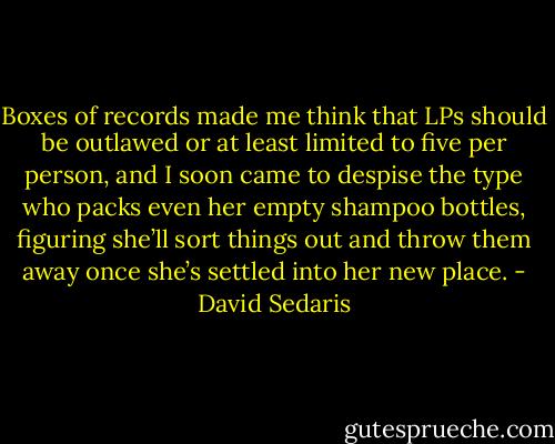 Boxes of records made me think that LPs should be outlawed or at least limited to five per person, and I soon came to despise the type who packs even her empty shampoo bottles, figuring she’ll sort things out and throw them away once she’s settled into her new place. - David Sedaris